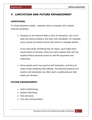 November 2013 [VIRTUAL EDUCATION]
Vishwakarma Government Engineering College, Chandkheda 76
7. LIMITATION AND FUTURE ENHANCEMENT
LIMITATION:
In virtual education system , students need a computer and a decent
Internet connection.
Studying on the Internet offers a form of interaction, but it isn't
quite the same as being in the room with somebody. For example,
some courses are based around chat rooms or message boards.
If you want study something like car repair, you'll need some
actual hands-on training. There are many subjects that can't be
studied without personal access to real-life equipment and
experience.
Some people aren't very good at self-motivation, and this can
make virtual schooling more difficult. The physical presence of a
teacher and classmates can often exert a subtle pressure that
keeps you focused.
FUTURE ENHANCEMENT:
Video Conferencing.
Session Recording.
Fees structure.
Two way communication.
 