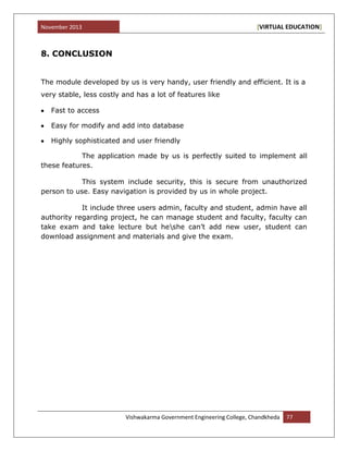November 2013 [VIRTUAL EDUCATION]
Vishwakarma Government Engineering College, Chandkheda 77
8. CONCLUSION
The module developed by us is very handy, user friendly and efficient. It is a
very stable, less costly and has a lot of features like
Fast to access
Easy for modify and add into database
Highly sophisticated and user friendly
The application made by us is perfectly suited to implement all
these features.
This system include security, this is secure from unauthorized
person to use. Easy navigation is provided by us in whole project.
It include three users admin, faculty and student, admin have all
authority regarding project, he can manage student and faculty, faculty can
take exam and take lecture but heshe can‟t add new user, student can
download assignment and materials and give the exam.
 