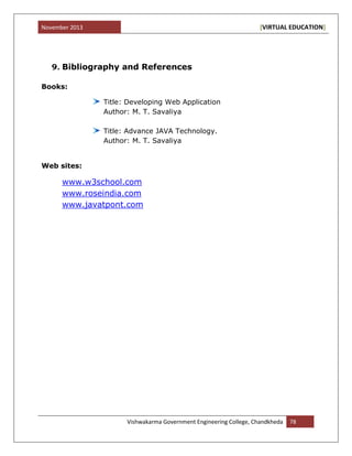 November 2013 [VIRTUAL EDUCATION]
Vishwakarma Government Engineering College, Chandkheda 78
9. Bibliography and References
Books:
Title: Developing Web Application
Author: M. T. Savaliya
Title: Advance JAVA Technology.
Author: M. T. Savaliya
Web sites:
www.w3school.com
www.roseindia.com
www.javatpont.com
 