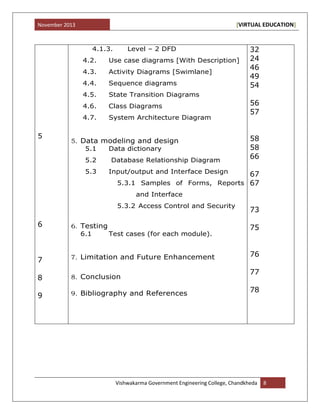 November 2013 [VIRTUAL EDUCATION]
Vishwakarma Government Engineering College, Chandkheda 8
5
6
7
8
9
4.1.3. Level – 2 DFD
4.2. Use case diagrams [With Description]
4.3. Activity Diagrams [Swimlane]
4.4. Sequence diagrams
4.5. State Transition Diagrams
4.6. Class Diagrams
4.7. System Architecture Diagram
5. Data modeling and design
5.1 Data dictionary
5.2 Database Relationship Diagram
5.3 Input/output and Interface Design
5.3.1 Samples of Forms, Reports
and Interface
5.3.2 Access Control and Security
6. Testing
6.1 Test cases (for each module).
7. Limitation and Future Enhancement
8. Conclusion
9. Bibliography and References
32
24
46
49
54
56
57
58
58
66
67
67
73
75
76
77
78
 