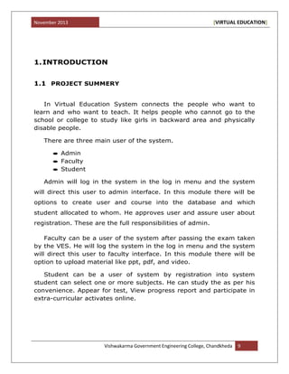 November 2013 [VIRTUAL EDUCATION]
Vishwakarma Government Engineering College, Chandkheda 9
1.INTRODUCTION
1.1 PROJECT SUMMERY
In Virtual Education System connects the people who want to
learn and who want to teach. It helps people who cannot go to the
school or college to study like girls in backward area and physically
disable people.
There are three main user of the system.
Admin
Faculty
Student
Admin will log in the system in the log in menu and the system
will direct this user to admin interface. In this module there will be
options to create user and course into the database and which
student allocated to whom. He approves user and assure user about
registration. These are the full responsibilities of admin.
Faculty can be a user of the system after passing the exam taken
by the VES. He will log the system in the log in menu and the system
will direct this user to faculty interface. In this module there will be
option to upload material like ppt, pdf, and video.
Student can be a user of system by registration into system
student can select one or more subjects. He can study the as per his
convenience. Appear for test, View progress report and participate in
extra-curricular activates online.
 