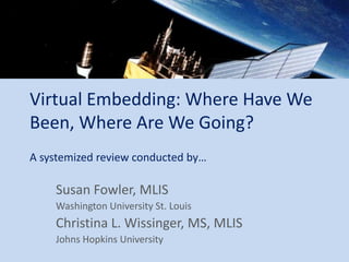 Virtual Embedding: Where Have We
Been, Where Are We Going?
A systemized review conducted by…

    Susan Fowler, MLIS
    Washington University St. Louis
    Christina L. Wissinger, MS, MLIS
    Johns Hopkins University
 