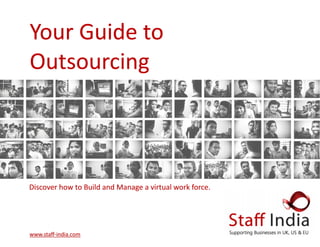 Your Guide to Your Guide to Your Guide to    
OutsourcingOutsourcingOutsourcing   
   
www.staﬀwww.staﬀwww.staﬀ‐‐‐india.comindia.comindia.com   
Discover how to Build and Manage a virtual work force.Discover how to Build and Manage a virtual work force.Discover how to Build and Manage a virtual work force.   
 