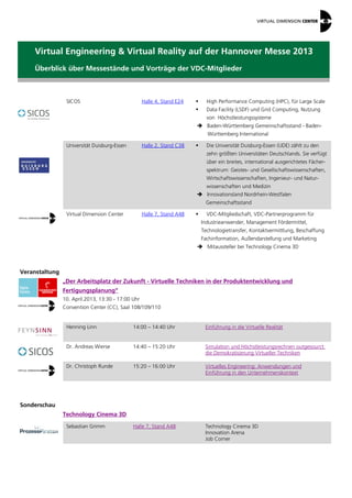 Virtual Engineering & Virtual Reality auf der Hannover Messe 2013
    Überblick über Messestände und Vorträge der VDC-Mitglieder



                 SICOS                              Halle 4, Stand E24        High Performance Computing (HPC), für Large Scale
                                                                              Data Facility (LSDF) und Grid Computing, Nutzung
                                                                               von Höchstleistungssysteme
                                                                          Baden-Württemberg Gemeinschaftsstand - Baden-
                                                                               Württemberg International

                 Universität Duisburg-Essen         Halle 2, Stand C38        Die Universität Duisburg-Essen (UDE) zählt zu den
                                                                               zehn größten Universitäten Deutschlands. Sie verfügt
                                                                               über ein breites, international ausgerichtetes Fächer-
                                                                               spektrum: Geistes- und Gesellschaftswissenschaften,
                                                                               Wirtschaftswissenschaften, Ingenieur- und Natur-
                                                                               wissenschaften und Medizin
                                                                          Innovationsland Nordrhein-Westfalen
                                                                              Gemeinschaftsstand

                 Virtual Dimension Center           Halle 7, Stand A48        VDC-Mitgliedschaft, VDC-Partnerprogramm für
                                                                             Industrieanwender, Management Fördermittel,
                                                                             Technologietransfer, Kontaktvermittlung, Beschaffung
                                                                             Fachinformation, Außendarstellung und Marketing
                                                                          Mitaussteller bei Technology Cinema 3D



Veranstaltung
                „Der Arbeitsplatz der Zukunft - Virtuelle Techniken in der Produktentwicklung und
                Fertigungsplanung“
                10. April.2013, 13:30 - 17:00 Uhr
                Convention Center (CC), Saal 108/109/110


                 Henning Linn                 14:00 – 14:40 Uhr               Einführung in die Virtuelle Realität


                 Dr. Andreas Wierse           14:40 – 15:20 Uhr               Simulation und Höchstleistungsrechnen outgesourct:
                                                                              die Demokratisierung Virtueller Techniken

                 Dr. Christoph Runde          15:20 – 16:00 Uhr               Virtuelles Engineering: Anwendungen und
                                                                              Einführung in den Unternehmenskontext




Sonderschau
                Technology Cinema 3D

                 Sebastian Grimm              Halle 7, Stand A48              Technology Cinema 3D
                                                                              Innovation Arena
                                                                              Job Corner
 