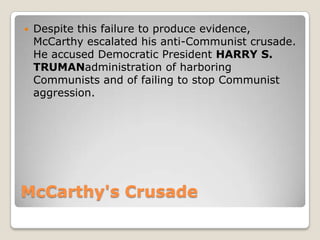 McCarthy&apos;s Crusade <br />Despite this failure to produce evidence, McCarthy escalated his anti-Communist crusade. He ...