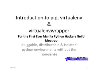 Introduction to pip, virtualenv
                          &
                 virtualenvwrapper
                               pp
           For the First Ever Manila Python Hackers Guild 
                               Meet‐up
             pluggable, distributable & isolated 
             python environments without the 
                         non‐sense


8/8/2010                                                     1
 