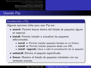 Algunos requerimientos en el despliegue de aplicaciones.
                       Una buena soluci´n (Virtualenv).
                                        o
                             Usando Virtualenvwrapper.
             Gesti´n de paquetes Python mediante Pip.
                  o
              Ejecuci´n de tareas sobre SSH con Fabric.
                     o
                   Herramientas utilizadas como apoyo.


Usando Pip

  Introducci´n a Pip
            o
  Algunas opciones utiles para usar Pip son:
                    ´
          search: Permite buscar dentro del listado de paquetes alguno
          en especial.
          install: Permite instalar o actualizar los paquetes
          seleccionados.
                   install -r: Permite instalar paquetes listados en un ﬁchero.
                   install -e: Permite instalar paquetes desde una URL.
                   install –upgrade: Lleva a cabo la actualizaci´n de un paquete.
                                                                  o
          uninstall: Elimina el paquete especiﬁcado.
          freeze: Muestra el listado de paquetes instalados con sus
          versiones exactas.

                               Oscar Javier Moreno Rey      Despliegue Aplicaciones Python
 