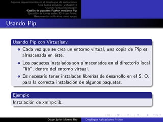 Algunos requerimientos en el despliegue de aplicaciones.
                       Una buena soluci´n (Virtualenv).
                                        o
                             Usando Virtualenvwrapper.
             Gesti´n de paquetes Python mediante Pip.
                  o
              Ejecuci´n de tareas sobre SSH con Fabric.
                     o
                   Herramientas utilizadas como apoyo.


Usando Pip

  Usando Pip con Virtualenv
      Cada vez que se crea un entorno virtual, una copia de Pip es
      almacenada en ´ste.
                     e
          Los paquetes instalados son almacenados en el directorio local
          “lib”, dentro del entorno virtual.
          Es necesario tener instaladas librer´ de desarrollo en el S. O.
                                              ıas
          para la correcta instalaci´n de algunos paquetes.
                                    o

  Ejemplo
  Instalaci´n de xmlrpclib.
           o


                               Oscar Javier Moreno Rey      Despliegue Aplicaciones Python
 