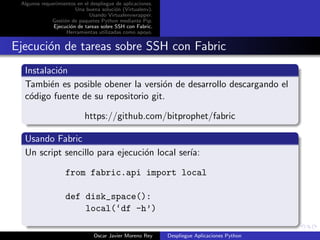 Algunos requerimientos en el despliegue de aplicaciones.
                       Una buena soluci´n (Virtualenv).
                                        o
                             Usando Virtualenvwrapper.
             Gesti´n de paquetes Python mediante Pip.
                  o
              Ejecuci´n de tareas sobre SSH con Fabric.
                     o
                   Herramientas utilizadas como apoyo.


Ejecuci´n de tareas sobre SSH con Fabric
       o
  Instalaci´n
           o
  Tambi´n es posible obener la versi´n de desarrollo descargando el
         e                           o
  c´digo fuente de su repositorio git.
   o

                            https://github.com/bitprophet/fabric

  Usando Fabric
  Un script sencillo para ejecuci´n local ser´
                                 o           ıa:

                   from fabric.api import local

                   def disk_space():
                       local(‘df -h’)

                               Oscar Javier Moreno Rey      Despliegue Aplicaciones Python
 