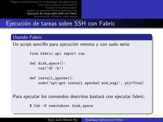 Algunos requerimientos en el despliegue de aplicaciones.
                       Una buena soluci´n (Virtualenv).
                                        o
                             Usando Virtualenvwrapper.
             Gesti´n de paquetes Python mediante Pip.
                  o
              Ejecuci´n de tareas sobre SSH con Fabric.
                     o
                   Herramientas utilizadas como apoyo.


Ejecuci´n de tareas sobre SSH con Fabric
       o

  Usando Fabric
  Un script sencillo para ejecuci´n remota y con sudo ser´
                                 o                       ıa:
                from fabric.api import run

                def disk_space():
                    run(‘df -h’)

                def install_apache():
                    sudo(’apt-get install apache2 mod_wsgi’, pty=True)


  Para ejecutar los comandos descritos bastar´ con ejecutar fabric:
                                             a
                $ fab -H remotehost disk_space


                               Oscar Javier Moreno Rey      Despliegue Aplicaciones Python
 