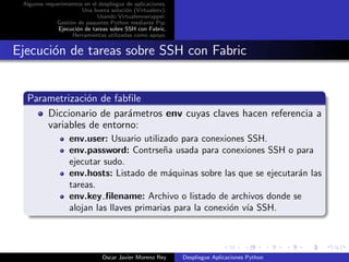 Algunos requerimientos en el despliegue de aplicaciones.
                       Una buena soluci´n (Virtualenv).
                                        o
                             Usando Virtualenvwrapper.
             Gesti´n de paquetes Python mediante Pip.
                  o
              Ejecuci´n de tareas sobre SSH con Fabric.
                     o
                   Herramientas utilizadas como apoyo.


Ejecuci´n de tareas sobre SSH con Fabric
       o


  Parametrizaci´n de fabﬁle
               o
      Diccionario de par´metros env cuyas claves hacen referencia a
                        a
      variables de entorno:
                   env.user: Usuario utilizado para conexiones SSH.
                   env.password: Contrse˜a usada para conexiones SSH o para
                                            n
                   ejecutar sudo.
                   env.hosts: Listado de m´quinas sobre las que se ejecutar´n las
                                             a                             a
                   tareas.
                   env.key ﬁlename: Archivo o listado de archivos donde se
                   alojan las llaves primarias para la conexi´n v´ SSH.
                                                             o ıa




                               Oscar Javier Moreno Rey      Despliegue Aplicaciones Python
 