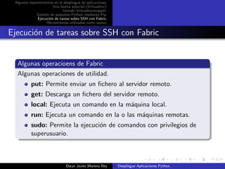 Algunos requerimientos en el despliegue de aplicaciones.
                       Una buena soluci´n (Virtualenv).
                                        o
                             Usando Virtualenvwrapper.
             Gesti´n de paquetes Python mediante Pip.
                  o
              Ejecuci´n de tareas sobre SSH con Fabric.
                     o
                   Herramientas utilizadas como apoyo.


Ejecuci´n de tareas sobre SSH con Fabric
       o


  Algunas operacioens de Fabric
  Algunas operaciones de utilidad.
          put: Permite enviar un ﬁchero al servidor remoto.
          get: Descarga un ﬁchero del servidor remoto.
          local: Ejecuta un comando en la m´quina local.
                                           a
          run: Ejecuta un comando en la o las m´quinas remotas.
                                               a
          sudo: Permite la ejecuci´n de comandos con privilegios de
                                  o
          superusuario.



                               Oscar Javier Moreno Rey      Despliegue Aplicaciones Python
 