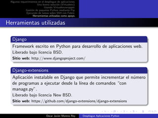 Algunos requerimientos en el despliegue de aplicaciones.
                       Una buena soluci´n (Virtualenv).
                                        o
                             Usando Virtualenvwrapper.
             Gesti´n de paquetes Python mediante Pip.
                  o
              Ejecuci´n de tareas sobre SSH con Fabric.
                     o
                   Herramientas utilizadas como apoyo.


Herramientas utilizadas

  Django
  Framework escrito en Python para desarrollo de aplicaciones web.
  Liberado bajo licencia BSD.
  Sitio web: http://www.djangoproject.com/


  Django-extensions
  Aplicaci´n instalable en Django que permite incrementar el n´mero
          o                                                   u
  de programas a ejecutar desde la l´
                                    ınea de comandos “con
  manage.py”.
  Liberado bajo licencia New BSD.
  Sitio web: https://github.com/django-extensions/django-extensions


                               Oscar Javier Moreno Rey      Despliegue Aplicaciones Python
 