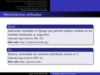 Algunos requerimientos en el despliegue de aplicaciones.
                       Una buena soluci´n (Virtualenv).
                                        o
                             Usando Virtualenvwrapper.
             Gesti´n de paquetes Python mediante Pip.
                  o
              Ejecuci´n de tareas sobre SSH con Fabric.
                     o
                   Herramientas utilizadas como apoyo.


Herramientas utilizadas

  South
  Aplicaci´n instalable en Django que permite realizar cambios en los
          o
  modelos facilitando su migraci´n.
                                o
  Liberado bajo licencia ASL 2.0.
  Sitio web: http://south.aeracode.org/


  Git
  Sistema controlador de versiones distribuido escrito en C.
  Liberado bajo licencia GPL v2.
  Sitio web: http://git-scm.com/



                               Oscar Javier Moreno Rey      Despliegue Aplicaciones Python
 