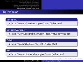 Algunos requerimientos en el despliegue de aplicaciones.
                       Una buena soluci´n (Virtualenv).
                                        o
                             Usando Virtualenvwrapper.
             Gesti´n de paquetes Python mediante Pip.
                  o
              Ejecuci´n de tareas sobre SSH con Fabric.
                     o
                   Herramientas utilizadas como apoyo.


Referencias

  Virtualenv
       http://www.virtualenv.org/en/latest/index.html

  Virtualenvwrapper
          http://www.doughellmann.com/docs/virtualenvwrapper

  Fabric
       http://docs.fabﬁle.org/en/1.0.1/index.html

  PIP
          http://www.pip-installer.org/en/latest/index.html

                               Oscar Javier Moreno Rey      Despliegue Aplicaciones Python
 