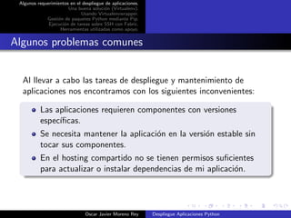 Algunos requerimientos en el despliegue de aplicaciones.
                       Una buena soluci´n (Virtualenv).
                                        o
                             Usando Virtualenvwrapper.
             Gesti´n de paquetes Python mediante Pip.
                  o
              Ejecuci´n de tareas sobre SSH con Fabric.
                     o
                   Herramientas utilizadas como apoyo.


Algunos problemas comunes


  Al llevar a cabo las tareas de despliegue y mantenimiento de
  aplicaciones nos encontramos con los siguientes inconvenientes:

          Las aplicaciones requieren componentes con versiones
          espec´
               ıﬁcas.
          Se necesita mantener la aplicaci´n en la versi´n estable sin
                                          o             o
          tocar sus componentes.
          En el hosting compartido no se tienen permisos suﬁcientes
          para actualizar o instalar dependencias de mi aplicaci´n.
                                                                o




                               Oscar Javier Moreno Rey      Despliegue Aplicaciones Python
 