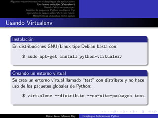 Algunos requerimientos en el despliegue de aplicaciones.
                       Una buena soluci´n (Virtualenv).
                                        o
                             Usando Virtualenvwrapper.
             Gesti´n de paquetes Python mediante Pip.
                  o
              Ejecuci´n de tareas sobre SSH con Fabric.
                     o
                   Herramientas utilizadas como apoyo.


Usando Virtualenv

  Instalaci´n
           o
  En distribuci´nes GNU/Linux tipo Debian basta con:
               o

           $ sudo apt-get install python-virtualenv


  Creando un entorno virtual
  Se crea un entorno virtual llamado “test” con distribute y no hace
  uso de los paquetes globales de Python:

           $ virtualenv --distribute --no-site-packages test



                               Oscar Javier Moreno Rey      Despliegue Aplicaciones Python
 