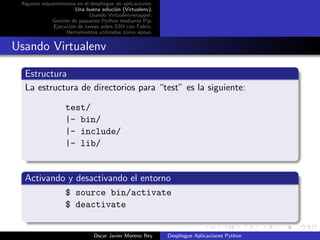 Algunos requerimientos en el despliegue de aplicaciones.
                       Una buena soluci´n (Virtualenv).
                                        o
                             Usando Virtualenvwrapper.
             Gesti´n de paquetes Python mediante Pip.
                  o
              Ejecuci´n de tareas sobre SSH con Fabric.
                     o
                   Herramientas utilizadas como apoyo.


Usando Virtualenv

  Estructura
  La estructura de directorios para “test” es la siguiente:

                   test/
                   |- bin/
                   |- include/
                   |- lib/


  Activando y desactivando el entorno
           $ source bin/activate
           $ deactivate


                               Oscar Javier Moreno Rey      Despliegue Aplicaciones Python
 