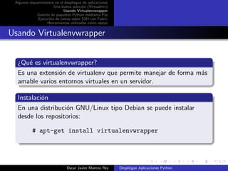 Algunos requerimientos en el despliegue de aplicaciones.
                       Una buena soluci´n (Virtualenv).
                                        o
                             Usando Virtualenvwrapper.
             Gesti´n de paquetes Python mediante Pip.
                  o
              Ejecuci´n de tareas sobre SSH con Fabric.
                     o
                   Herramientas utilizadas como apoyo.


Usando Virtualenvwrapper


  ¿Qu´ es virtualenvwrapper?
      e
  Es una extensi´n de virtualenv que permite manejar de forma m´s
                o                                              a
  amable varios entornos virtuales en un servidor.

  Instalaci´n
           o
  En una distribuci´n GNU/Linux tipo Debian se puede instalar
                   o
  desde los repositorios:

           # apt-get install virtualenvwrapper




                               Oscar Javier Moreno Rey      Despliegue Aplicaciones Python
 