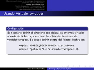 Algunos requerimientos en el despliegue de aplicaciones.
                       Una buena soluci´n (Virtualenv).
                                        o
                             Usando Virtualenvwrapper.
             Gesti´n de paquetes Python mediante Pip.
                  o
              Ejecuci´n de tareas sobre SSH con Fabric.
                     o
                   Herramientas utilizadas como apoyo.


Usando Virtualenvwrapper



  Conﬁguraci´n
             o
  Es necesario deﬁnir el directorio que alojar´ los entornos virtuales
                                              a
  adem´s del ﬁchero que contiene las diferentes funciones de
        a
  virtualenvwrapper. Se puede deﬁnir dentro del ﬁchero .bashrc as´   ı:

                   export WORKON_HOME=$HOME/.virtualenvs
                   source /path/to/bin/virtualenvwrapper.sh




                               Oscar Javier Moreno Rey      Despliegue Aplicaciones Python
 