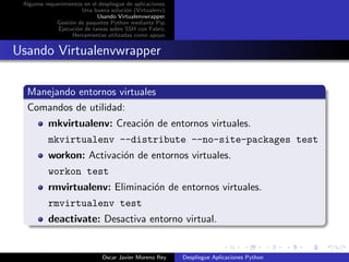 Algunos requerimientos en el despliegue de aplicaciones.
                       Una buena soluci´n (Virtualenv).
                                        o
                             Usando Virtualenvwrapper.
             Gesti´n de paquetes Python mediante Pip.
                  o
              Ejecuci´n de tareas sobre SSH con Fabric.
                     o
                   Herramientas utilizadas como apoyo.


Usando Virtualenvwrapper

  Manejando entornos virtuales
  Comandos de utilidad:
          mkvirtualenv: Creaci´n de entornos virtuales.
                              o
          mkvirtualenv --distribute --no-site-packages test
          workon: Activaci´n de entornos virtuales.
                          o
          workon test
          rmvirtualenv: Eliminaci´n de entornos virtuales.
                                 o
          rmvirtualenv test
          deactivate: Desactiva entorno virtual.


                               Oscar Javier Moreno Rey      Despliegue Aplicaciones Python
 