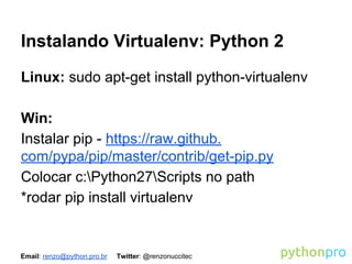 Instalando Virtualenv: Python 2
Linux: sudo apt-get install python-virtualenv
Win:
Instalar pip - https://raw.github.
com/pypa/pip/master/contrib/get-pip.py
Colocar c:Python27Scripts no path
*rodar pip install virtualenv

Email: renzo@python.pro.br

Twitter: @renzonuccitec

 