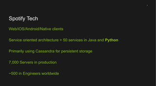 1

Spotify Tech
Web/iOS/Android/Native clients
Service oriented architecture > 50 services in Java and Python
Primarily using Cassandra for persistent storage
7,000 Servers in production
~500 in Engineers worldwide

 