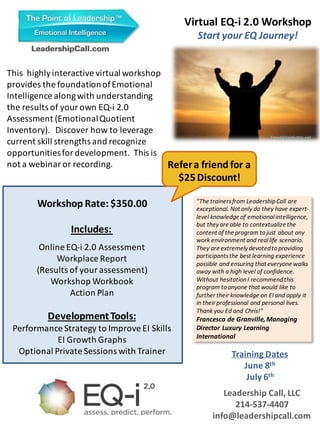 Workshop Rate: $350.00
Includes:
Online EQ-i 2.0 Assessment
Workplace Report
(Results of your assessment)
Workshop Workbook
Action Plan
DevelopmentTools:
Performance Strategy to ImproveEI Skills
EI Growth Graphs
Optional Private Sessions with Trainer
Virtual EQ-i 2.0 Workshop
Start your EQ Journey!
Leadership Call, LLC
214-537-4407
info@leadershipcall.com
"The trainersfrom LeadershipCall are
exceptional. Not only do they have expert-
level knowledge of emotionalintelligence,
but theyare able to contextualize the
content of the program tojust about any
work environment and reallife scenario.
They are extremelydevotedtoproviding
participantsthe best learning experience
possible and ensuring that everyone walks
away with a high level of confidence.
Without hesitationI recommendthis
program toanyone that would like to
further their knowledge on EI and apply it
in their professional and personal lives.
Thank you Ed and Chris!"
Francesca de Granville,Managing
Director Luxury Learning
International
Refera friend for a
$25Discount!
Freedigitalphotos.net
This highlyinteractive virtual workshop
provides the foundationofEmotional
Intelligence alongwith understanding
the results of your own EQ-i 2.0
Assessment (EmotionalQuotient
Inventory). Discover how to leverage
current skill strengths and recognize
opportunitiesfor development. This is
not a webinar or recording.
Training Dates
June 8th
July 6th
 