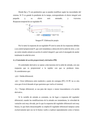 Donde Kp y Ti son parámetros que se pueden modificar según las necesidades del
sistema. Si Ti es grande la pendiente de la rampa, correspondiente al efecto integral será
pequeña y, su efecto será atenuado, y viceversa.
Respuesta temporal de un regulador PI.
Imagen 07. Elaboración propia
Por lo tanto la respuesta de un regulador PI será la suma de las respuestas debidas
a un control proporcional P, que será instantánea a detección de la señal de error, y con
un cierto retardo entrará en acción el control integral I, que será el encargado de anular
totalmente la señal de error
4.-) Controlador de acción proporcional y derivativa (PD)
El controlador derivativo se opone a desviaciones de la señal de entrada, con una
respuesta que es proporcional a la rapidez con que se producen éstas.
Si consideramos que:
-y(t) = Salida diferencial.
-e(t) = Error (diferencia entre medición y punto de consigna [PC]. El PC no es otra
cosa que el nivel deseado al que queremos que vuelva el sistema)
-Td = Tiempo diferencial, se usa para dar mayor o menor trascendencia a la acción
derivativa.
Si la variable de entrada es constante, no da lugar a respuesta del regulador
diferencial, cuando las modificaciones de la entrada son instantáneas, la velocidad de
variación será muy elevada, por lo que la respuesta del regulador diferencial será muy
brusca, lo que haría desaconsejable su empleo.El regulador diferencial tampoco actúa
exclusivamente (por eso no lo hemos vuelto a explicar separadamente como si hemos
 