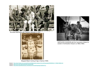 Bronislaw Malinowski with Trobriand Islanders in 1918.




                                                                                                         NAPOLEON CHAGNON with the Yanomamo Indians he
                                                                                                         studied in the Brazilian Amazon ca 1960s-1990s




                         Margaret Mead: Coming of Age in Samoa (1928)
Source 1: http://www.theage.com.au/news/Reviews/Malinowski-odyssey-of-an-anthropologist/2005/06/02/1117568312895.html
Source 2: http://chnm.gmu.edu/cyh/primary-sources/329
Source 3: http://www.scientificamerican.com/article.cfm?id=anthropologys-darkest-hou
 