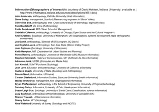 Information Ethnographers of interest (list courtesy of David Hakken, Indiana University, available at :
    http://www.informatics.indiana.edu/courses/descriptions/I651.doc)
John Anderson, anthropology, Catholic University (Arab informatics)
Steve Barley, management, Stanford (Researching engineers in Silicon Valley)
Genevieve Bell, anthropologist, Intel (Cross-cultural study of technology, especially Asia)
Tom Boellstorff, UC Irvine (Anthropology)
Pablo Boczkowski, MIT (Sloan School of Management)
Gabriella Coleman, anthropology, University of Chicago (Open Source and the Cultural Imaginary)
Andy Crabtree, Sociology, University of Nottingham, UK (organizations, systems development; rapid ethnographic
     assessment)
Joe Dumit, anthropology, (Director of STS program, UC-Davis)
Jan English-Lueck, Anthropology, San Jose State (Silicon Valley Project)
Joan Fujimura (Sociology, University of Wisconsin)
Keith Hampton, MIT (Department of Urban Studies and Planning)
Penny Harvey, anthropologist, University of Manchester ( ) (
     y       y            g             y                 (UK) (Museum informatics)  )
Stephen Helmreich, History of Consciousness, MIT (Artificial Life, Bio-informatics)
Adrienne Jenik, UCSD, (Computer and Media Arts)
Lori Kendall, SUNY Purchase (Sociology)
Jean Lave, Education and anthropology, University of California at Berkeley
          ,                      p gy,             y                        y
Gustavo Mesch, University of Haifa (Sociology and Anthropology)
Bonnie Nardi, (Informatics, UC-Irvine)
Carsten Oesterlund, Information Studies, Syracuse University (health informatics)
Wanda Orlikowski, management, MIT (organizational informatics)
Bryan Pfaffenberger, anthropology in the School of Engineering, University of Virginia (technology)
Sandeep Sahay, Informatics, University of Oslo (development informatics)
Susan Leigh Star, Sociology, University of Santa Clara (Classification; science informatics)
Lucy Suchman, anthropology/ethnomethodology University of Lancaster (UK)
      Suchman anthropology/ethnomethodology,
Sharon Traweek, UCLA (science informatics)
Sherry Turkle, MIT (Sociology)
Nina Wakeford University of Surrey (Sociology and INCITE)
 