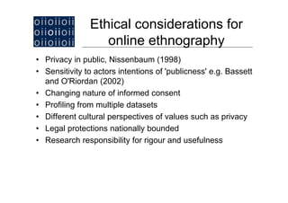 Ethical considerations for
                  online ethnography
• Privacy in public, Nissenbaum (1998)
• Sensitivity to actors intentions of 'publicness' e.g. Bassett
  and O'Ri d (2002)
     d O'Riordan
• Changing nature of informed consent
• Profiling from multiple datasets
• Different cultural perspectives of values such as privacy
• Legal protections nationally bounded
• Research responsibility for rigour and usefulness
 