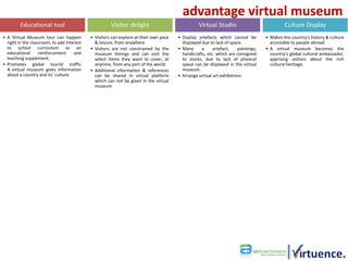 advantage virtual museum
         Educational tool                             Visitor delight                            Virtual Studio                             Culture Display
• A Virtual Museum tour can happen          • Visitors can explore at their own pace   • Display artefacts which cannot be         • Makes the country’s history & culture
  right in the classroom, to add interest     & leisure, from anywhere                   displayed due to lack of space.             accessible to people abroad
  to school curriculum as an                • Visitors are not constrained by the      • Many      a     artefact,    paintings,   • A virtual museum becomes the
  educational      reinforcement     and      museum timings and can visit the           handicrafts, etc. which are consigned       country’s global cultural ambassador,
  teaching supplement.                        select items they want to cover, at        to stores, due to lack of physical          apprising visitors about the rich
• Promotes global tourist traffic             anytime, from any part of the world.       space can be displayed in the virtual       cultural heritage.
  A virtual museum gives information        • Additional information & references        museum.
  about a country and its’ culture.           can be shared in virtual platform        • Arrange virtual art exhibitions.
                                              which can not be given in the virtual
                                              museum
 