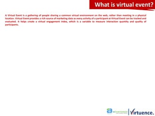 What is virtual event?
A Virtual Event is a gathering of people sharing a common virtual environment on the web, rather than meeting in a physical
location. Virtual Event provides a rich source of marketing data as every activity of a participant at Virtual Event can be tracked and
evaluated. It helps create a virtual engagement index, which is a variable to measure interaction quantity and quality of
participants.
 