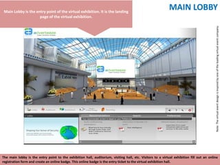 Main Lobby is the entry point of the virtual exhibition. It is the landing
                                                                                                             MAIN LOBBY
                     page of the virtual exhibition.




                                                                                                                                           Note: The virtual event design is inspired by one of the leading virtual event company.
The main lobby is the entry point to the exhibition hall, auditorium, visiting hall, etc. Visitors to a virtual exhibition fill out an online
registration form and create an online badge. This online badge is the entry ticket to the virtual exhibition hall.
 
