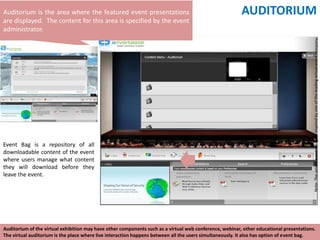 Auditorium is the area where the featured event presentations                                            AUDITORIUM
are displayed. The content for this area is specified by the event
administrator.




                                                                                                                                         Note: The virtual event design is inspired by one of the leading virtual event company.
Event Bag is a repository of all
downloadable content of the event
where users manage what content
they will download before they
leave the event.




Auditorium of the virtual exhibition may have other components such as a virtual web conference, webinar, other educational presentations.
The virtual auditorium is the place where live interaction happens between all the users simultaneously. It also has option of event bag.
 