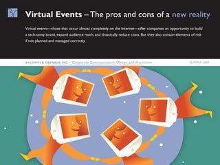 Virtual Events – The pros and cons of a new reality
Virtual events—those that occur almost completely on the Internet—offer companies an opportunity to build
a tech-savvy brand, expand audience reach, and drastically reduce costs. But they also contain elements of risk
if not planned and managed correctly.




Baldwin & OBEnauf, inc. –    Corporate Communication, Design, and Promotion                            Summer 2009
 