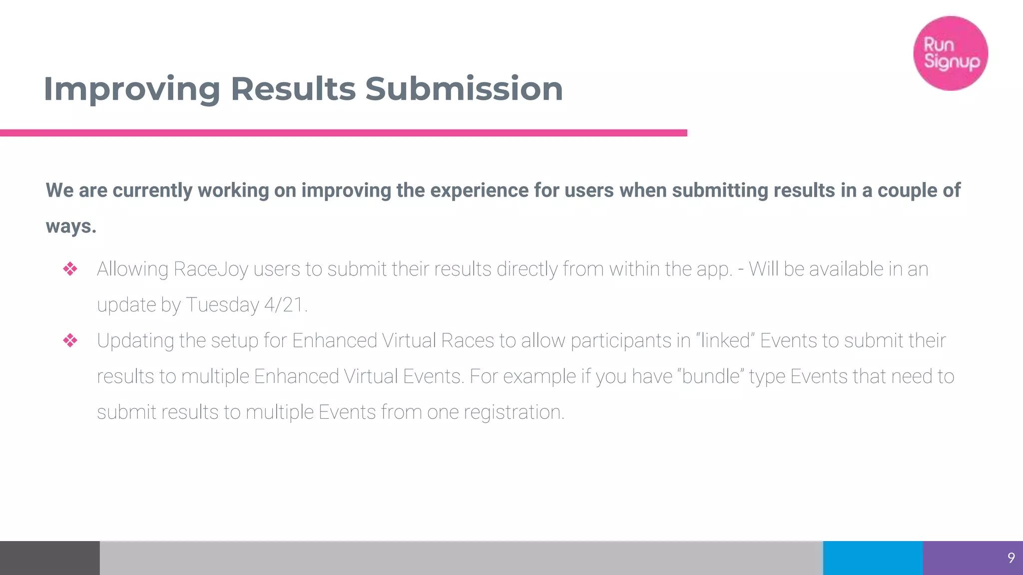 Improving Results Submission
9
We are currently working on improving the experience for users when submitting results in a couple of
ways.
❖ Allowing RaceJoy users to submit their results directly from within the app. - Will be available in an
update by Tuesday 4/21.
❖ Updating the setup for Enhanced Virtual Races to allow participants in “linked” Events to submit their
results to multiple Enhanced Virtual Events. For example if you have “bundle” type Events that need to
submit results to multiple Events from one registration.
 