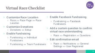 Virtual Race Checklist
▷ Customize Race Location
○ Race >> Race Page >> Race
Location
▷ Customize Donations
○ Donations >> Setup
▷ Enable Fundraising
○ Fundraising >> Individual
Fundraisers
○ Fundraising >> Team Fundraisers
13
▷ Enable Facebook Fundraising
○ Fundraising >> Facebook
Fundraisers
▷ Add a custom question to confirm
virtual race understanding
○ Race >> Registration >> Questions
▷ Edit confirmation email
○ Race >> Notifications >> General
Settings >> User Registered
 