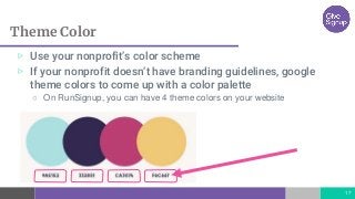 Theme Color
17
▷ Use your nonprofit’s color scheme
▷ If your nonprofit doesn’t have branding guidelines, google
theme colors to come up with a color palette
○ On RunSignup, you can have 4 theme colors on your website
 