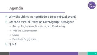 Agenda
▷ Why should my nonprofit do a (free) virtual event?
▷ Create a Virtual Event on GiveSignup/RunSignup
○ Set up: Registration, Donations, and Fundraising
○ Website Customization
○ Swag
○ Results & Engagement
▷ Q & A
2
 