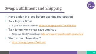 Swag: Fulfillment and Shipping
24
▷ Have a plan in place before opening registration
▷ Talk to your timer
○ If you don’t have a timer: https://runsignup.com/TimerSearch
▷ Talk to turnkey virtual race services
○ Negative Split Productions: https://www.mynegativesplit.com/virtual
▷ Want more information?
○ https://runsignup.com/GoVirtual
 