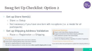 Swag Set Up Checklist: Option 2
25
▷ Set up Store Item(s)
○ Store >> Setup
○ Not necessary if you have one item with no options (i.e. a medal for all
participants)
▷ Set up Shipping Address Validation
○ Race >> Registration >> Shipping
 