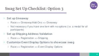 Swag Set Up Checklist: Option 3
26
▷ Set up Giveaway
○ Race >> Giveaway/Add-Ons >> Giveaway
○ Not necessary if you have one item with no options (i.e. a medal for all
participants)
▷ Set up Shipping Address Validation
○ Race >> Registration >> Shipping
▷ Customize Event Display Options to showcase swag
○ Race >> Registration >> Event Display Options
 