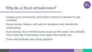 Why do a (free) virtual event?
▷ Engage your community, and make it easy for everyone to get
involved.
▷ Raise money: Make a soft ask for donations and incentivize
fundraising.
▷ Save money: No or limited costs to put on the event, free website,
free Facebook Fundraising, free email, free results, etc.
▷ Grow and cultivate your donor pipeline
3
 