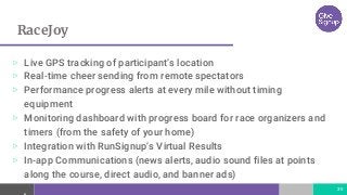 RaceJoy
35
▷ Live GPS tracking of participant’s location
▷ Real-time cheer sending from remote spectators
▷ Performance progress alerts at every mile without timing
equipment
▷ Monitoring dashboard with progress board for race organizers and
timers (from the safety of your home)
▷ Integration with RunSignup’s Virtual Results
▷ In-app Communications (news alerts, audio sound files at points
along the course, direct audio, and banner ads)
 