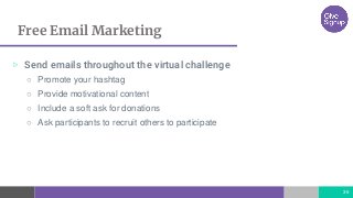 Free Email Marketing
36
▷ Send emails throughout the virtual challenge
○ Promote your hashtag
○ Provide motivational content
○ Include a soft ask for donations
○ Ask participants to recruit others to participate
 