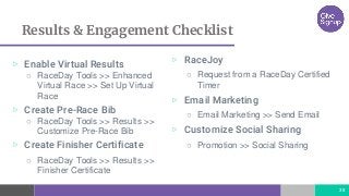 Results & Engagement Checklist
▷ Enable Virtual Results
○ RaceDay Tools >> Enhanced
Virtual Race >> Set Up Virtual
Race
▷ Create Pre-Race Bib
○ RaceDay Tools >> Results >>
Customize Pre-Race Bib
▷ Create Finisher Certificate
○ RaceDay Tools >> Results >>
Finisher Certificate
38
▷ RaceJoy
○ Request from a RaceDay Certified
Timer
▷ Email Marketing
○ Email Marketing >> Send Email
▷ Customize Social Sharing
○ Promotion >> Social Sharing
 