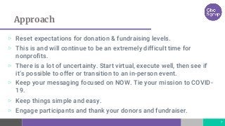 Approach
▷ Reset expectations for donation & fundraising levels.
▷ This is and will continue to be an extremely difficult time for
nonprofits.
▷ There is a lot of uncertainty. Start virtual, execute well, then see if
it’s possible to offer or transition to an in-person event.
▷ Keep your messaging focused on NOW. Tie your mission to COVID-
19.
▷ Keep things simple and easy.
▷ Engage participants and thank your donors and fundraiser.
7
 