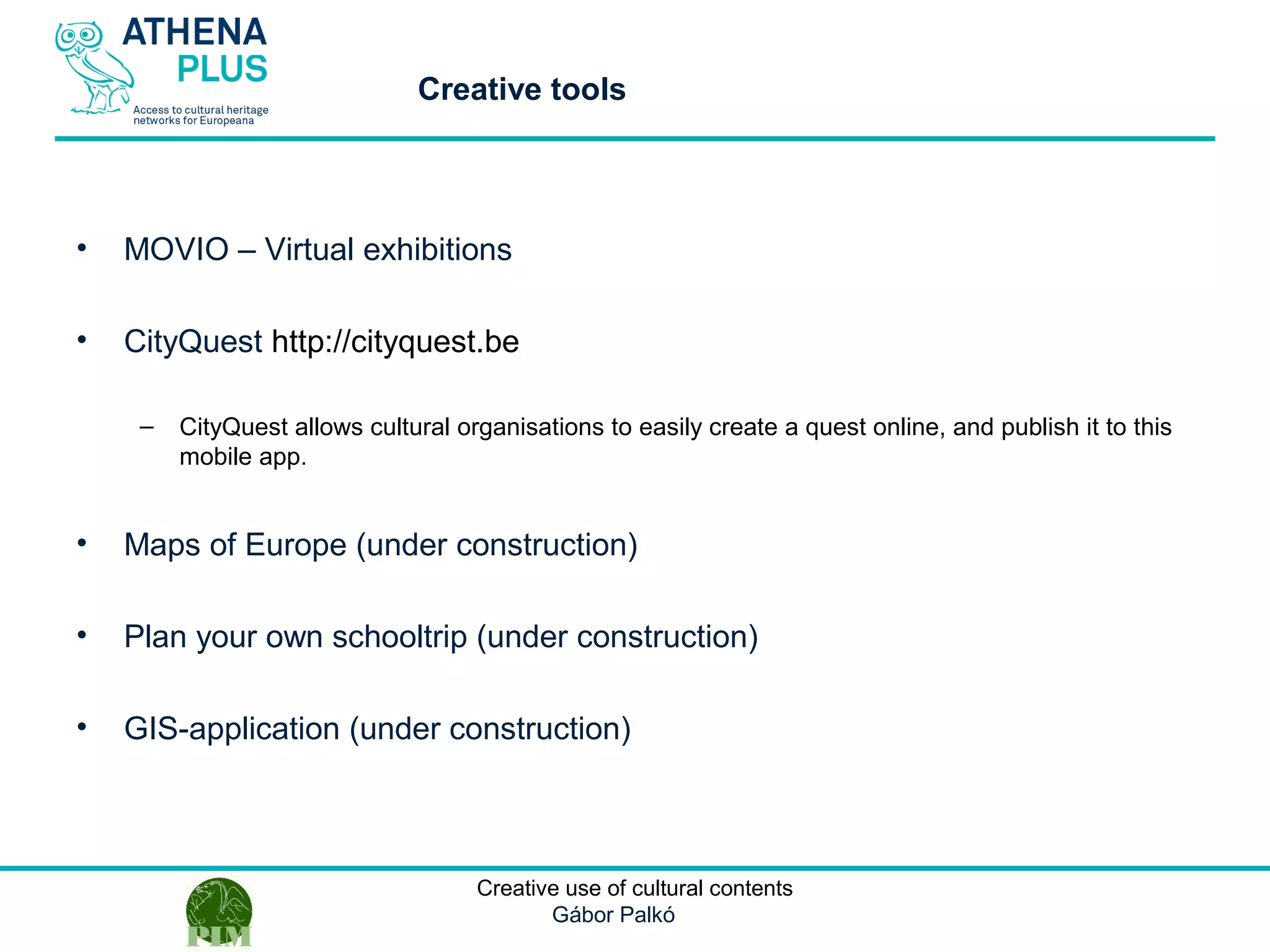 1 October 2014Creative use of cultural contents
Gábor Palkó
• MOVIO – Virtual exhibitions
• CityQuest http://cityquest.be
– CityQuest allows cultural organisations to easily create a quest online, and publish it to this
mobile app.
• Maps of Europe (under construction)
• Plan your own schooltrip (under construction)
• GIS-application (under construction)
Creative tools
 